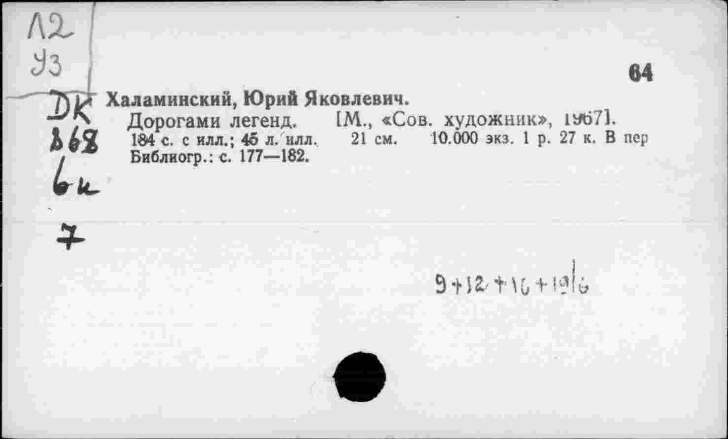 ﻿лх I
J3 j
*]\L* Халаминский, Юрий Яковлевич.
“'74 Дорогами легенд. [М., «Сов. художник», 1У671.
М2 184 с. с илл.; 45 л. илл. 21 см. 10.000 экз. 1 р. 27 к. В пер
! Библиогр.: с. 177—182.
64
9 + 12 Ш